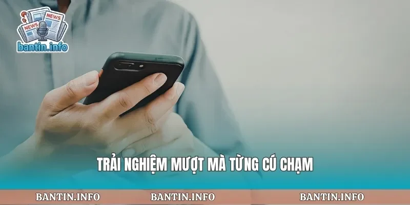 Trải nghiệm mượt mà từng cú chạm